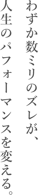 わずか数ミリのズレが、人生のパフォーマンスを変える